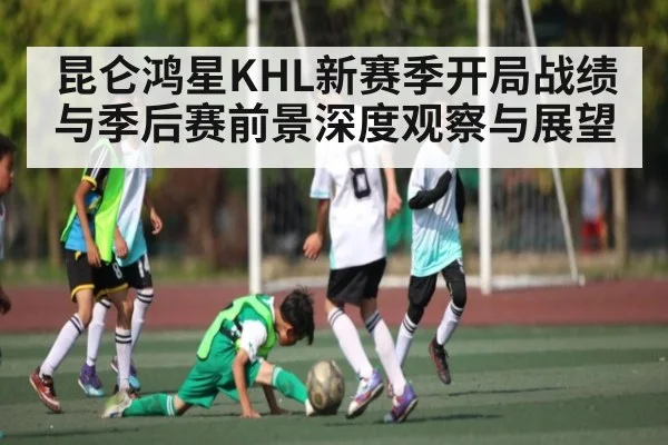 昆仑鸿星KHL新赛季开局战绩与季后赛前景深度观察与展望