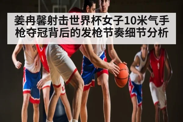 姜冉馨射击世界杯女子10米气手枪夺冠背后的发枪节奏细节分析