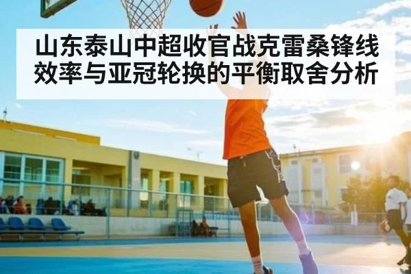 山东泰山中超收官战克雷桑锋线效率与亚冠轮换的平衡取舍分析